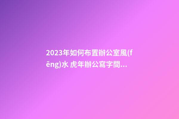 2023年如何布置辦公室風(fēng)水 虎年辦公寫字間風(fēng)水怎么布局